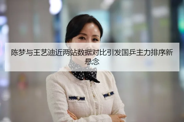陈梦与王艺迪近两站数据对比引发国乒主力排序新悬念