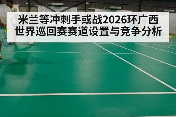米兰等冲刺手或战2026环广西世界巡回赛赛道设置与竞争分析