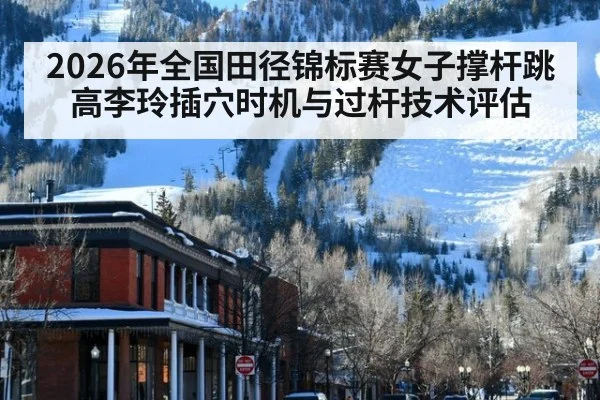2026年全国田径锦标赛女子撑杆跳高李玲插穴时机与过杆技术评估