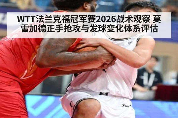 WTT法兰克福冠军赛2026战术观察 莫雷加德正手抢攻与发球变化体系评估