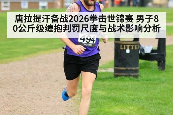 唐拉提汗备战2026拳击世锦赛 男子80公斤级缠抱判罚尺度与战术影响分析